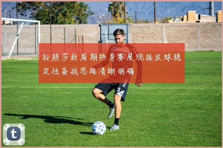 孙颖莎新周期热身赛展现接发球稳定性备战思路清晰明确