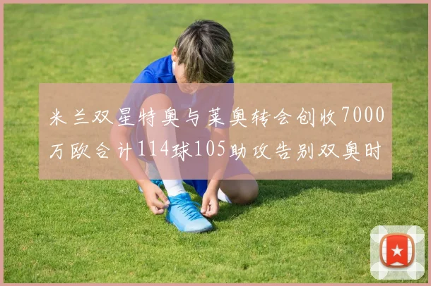 米兰双星特奥与莱奥转会创收7000万欧合计114球105助攻告别双奥时代