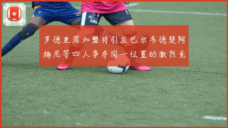 罗德里若加盟将引发巴尔韦德楚阿梅尼等四人争夺同一位置的激烈竞争