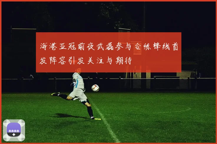 海港亚冠前夜武磊参与合练锋线首发阵容引发关注与期待