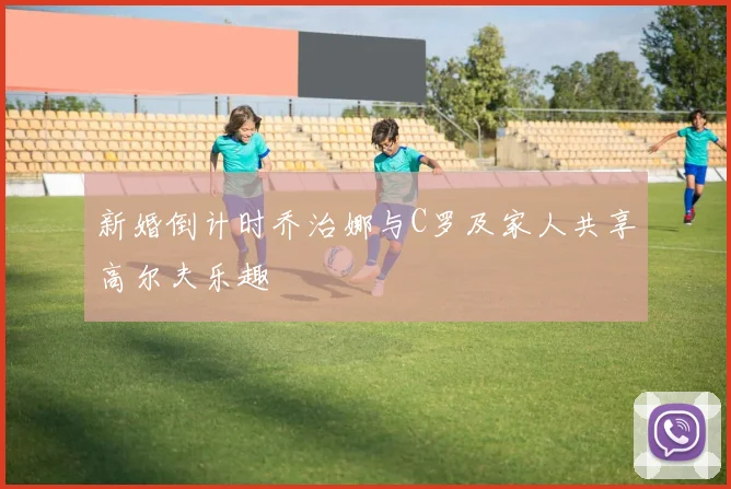 新婚倒计时乔治娜与C罗及家人共享高尔夫乐趣