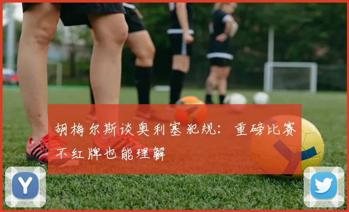 胡梅尔斯谈奥利塞犯规：重磅比赛不红牌也能理解