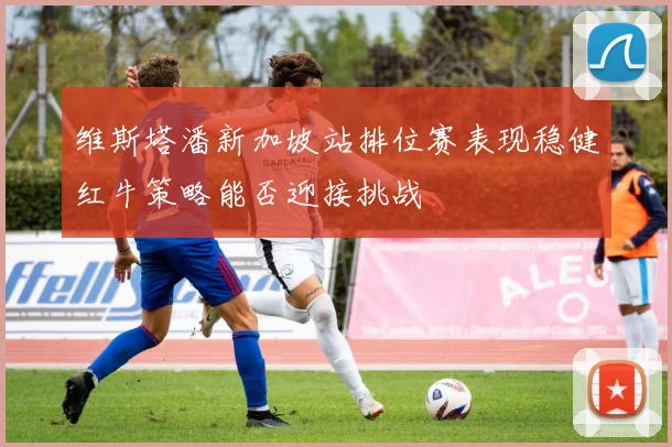 维斯塔潘新加坡站排位赛表现稳健红牛策略能否迎接挑战